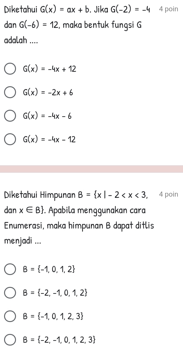 Diketahui G(x)=ax+b. Jika G(-2)=-4 4 poin
dan G(-6)=12 , maka bentuk fungsi G
adalah ....
G(x)=-4x+12
G(x)=-2x+6
G(x)=-4x-6
G(x)=-4x-12
Diketahui Himpunan B= x|-2 , 4 poin
dan x∈ B. Apabila menggunakan cara
Enumerasi, maka himpunan B dapat ditlis
menjadi ...
B= -1,0,1,2
B= -2,-1,0,1,2
B= -1,0,1,2,3
B= -2,-1,0,1,2,3