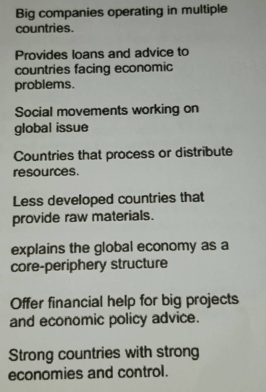 Big companies operating in multiple
countries.
Provides loans and advice to
countries facing economic
problems.
Social movements working on
global issue
Countries that process or distribute
resources.
Less developed countries that
provide raw materials.
explains the global economy as a
core-periphery structure
Offer financial help for big projects
and economic policy advice.
Strong countries with strong
economies and control.