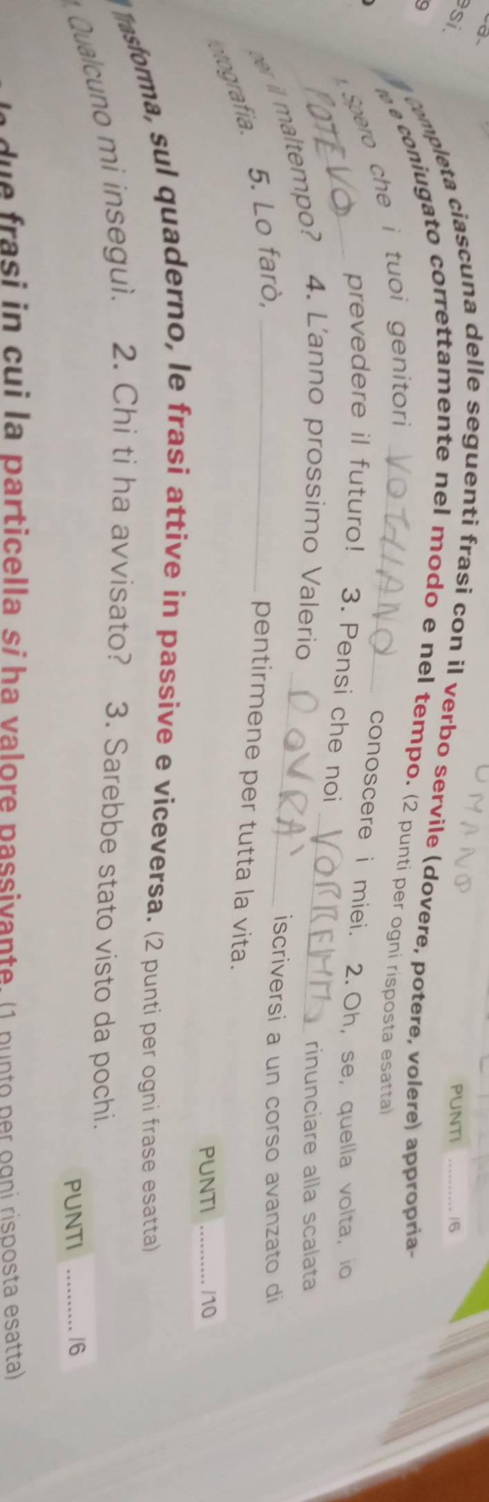 Q、 
si PUNTI _/6 
9 
completa ciascuna delle seguenti frasi con il verbo servile (dovere, potere, volere) appropria- 
e coniugato correttamente nel modo e nel tempo. (2 punti per ogni risposta esatta) 
. Spero che i tuoi genitori 
conoscere i miei. 2.Oh, se, quella volta, io 
prevedere il futuro! 3. Pensi che noi 
r i maltempo? 4. L'anno prossimo Valerio__ 
rinunciare alla scalata 
otografia. 5. Lo farò,_ 
iscriversi a un corso avanzato di 
pentirmene per tutta la vita. 
PUNTI _/10 
l M asforma, sul quaderno, le frasi attive in passive e viceversa. (2 punti per ogni frase esatta) 
Qualcuno mi inseguì. 2. Chi ti ha avvisato? 3. Sarebbe stato visto da pochi. 
PUNTI _16 
d e frasi in cui la particella si ha valore passivante. (1 p u nto p er ogni risposta esatta)