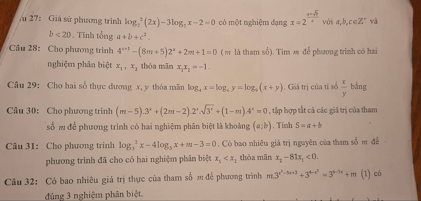 lu 27: Giả sử phương trình log _2^(2(2x)-3log _2)x-2=0 có một nghiệm dạng x=2^(frac a+sqrt(b))c với a,b, c∈ Z^+ và
b<20</tex> . Tính tổng a+b+c^2.
Câu 28: Cho phương trình 4^(x+1)-(8m+5)2^x+2m+1=0 ( m là tham số). Tìm m để phương trình có hai
nghiệm phân biệt x_1,x_2 thỏa mãn x_1x_2=-1.
Câu 29: Cho hai số thực dương x, y thỏa mãn log _4x=log _6y=log _9(x+y). Giá trị của tỉ số  x/y  bằng
Câu 30: Cho phương trình (m-5).3^x+(2m-2).2^x.sqrt(3^x)+(1-m).4^x=0 , tập hợp tất cả các giá trị của tham
số m để phương trình có hai nghiệm phân biệt là khoảng (a;b). Tính S=a+b
Câu 31: Cho phương trình log _3^(2x-4log _3)x+m-3=0. Có bao nhiêu giá trị nguyên của tham số m đề
phương trình đã cho có hai nghiệm phân biệt x_1 thỏa mãn x_2-81x_1<0.
Câu 32: Có bao nhiêu giá trị thực của tham số m để phương trình m.3^(x^2)-3x+2+3^(4-x^2)=3^(6-3x)+m (1) có
đúng 3 nghiệm phân biệt.