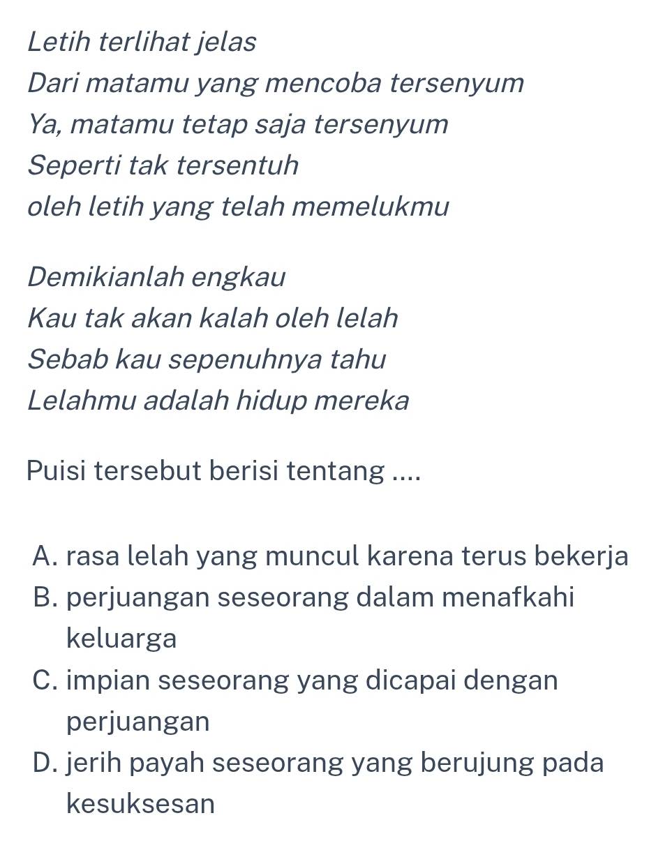 Letih terlihat jelas
Dari matamu yang mencoba tersenyum
Ya, matamu tetap saja tersenyum
Seperti tak tersentuh
oleh letih yang telah memelukmu
Demikianlah engkau
Kau tak akan kalah oleh lelah
Sebab kau sepenuhnya tahu
Lelahmu adalah hidup mereka
Puisi tersebut berisi tentang ....
A. rasa lelah yang muncul karena terus bekerja
B. perjuangan seseorang dalam menafkahi
keluarga
C. impian seseorang yang dicapai dengan
perjuangan
D. jerih payah seseorang yang berujung pada
kesuksesan