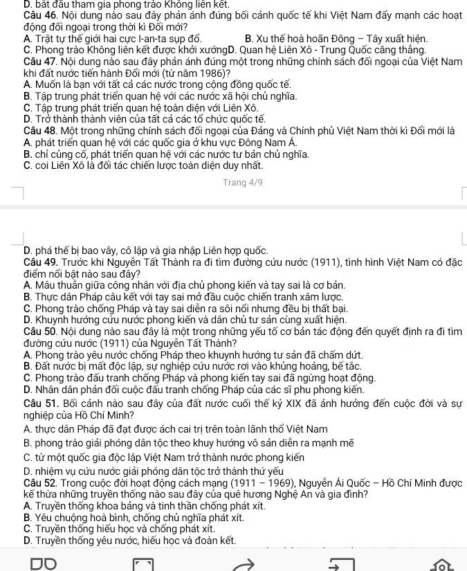 D. bắt đầu tham gia phong trào Không liên kết.
Câu 46. Nội dung nảo sau đây phản ánh đúng bối cảnh quốc tế khi Việt Nam đẩy mạnh các hoạt
động đối ngoại trong thời kì Đổi mới?
A. Trật tự thế giới hai cực I-an-ta sụp đổ. B. Xu thể hoà hoãn Đông - Tây xuất hiện.
C. Phong trào Không liên kết được khởi xướngD. Quan hệ Liên Xô - Trung Quốc căng thắng.
Câu 47. Nội dung nào sau đây phản ánh đúng một trong những chính sách đối ngoại của Việt Nam
khi đất nước tiến hành Đổi mới (từ năm 1986)?
A. Muốn là bạn với tất cả các nước trong cộng đồng quốc tế.
B. Tập trung phát triển quan hệ với các nước xã hội chủ nghĩa.
C. Tập trung phát triển quan hệ toàn diện với Liên Xô.
D. Trở thành thành viên của tất cả các tổ chức quốc tế.
Câu 48. Một trong những chính sách đối ngoại của Đảng và Chính phủ Việt Nam thời kì Đổi mới là
A. phát triển quan hệ với các quốc gia ở khu vực Đông Nam Á.
B. chỉ củng cố, phát triển quan hệ với các nước tư bản chủ nghĩa.
C. coi Liên Xô là đổi tác chiến lược toàn diện duy nhất.
Trang 4/9
D. phá thế bị bao vây, cô lập và gia nhập Liên hợp quốc.
Cầu 49. Trước khi Nguyễn Tất Thành ra đi tìm đường cứu nước (1911), tình hình Việt Nam có đặc
điểm nổi bật nào sau đây?
A. Mâu thuần giữa công nhân với địa chủ phong kiến và tay sai là cơ bản.
B. Thực dân Pháp câu kết với tay sai mở đầu cuộc chiển tranh xâm lược.
C. Phong trào chống Pháp và tay sai diễn ra sôi nổi nhưng đều bị thất bại.
D. Khuynh hướng cứu nước phong kiến và dân chủ tư sản cùng xuất hiện.
Câu 50. Nội dung nào sau đây là một trong những yếu tố cơ bản tác động đến quyết định ra đi tìm
đường cứu nước (1911) của Nguyễn Tất Thành?
A. Phong trào yêu nước chống Pháp theo khuynh hướng tư sản đã chấm dứt,
B. Đất nước bị mất độc lập, sự nghiệp cứu nước rơi vào khủng hoảng, bế tắc.
C. Phong trào đấu tranh chống Pháp và phong kiến tay sai đã ngừng hoạt động.
D. Nhân dân phản đối cuộc đấu tranh chống Pháp của các sĩ phu phong kiến.
Câu 51. Bối cảnh nào sau đây của đất nước cuối thế kỷ XIX đã ảnh hưởng đến cuộc đời và sự
nghiệp của Hồ Chí Minh?
A. thực dân Pháp đã đạt được ách cai trị trên toàn lãnh thổ Việt Nam
B. phong trào giải phóng dân tộc theo khuy hướng vô sản diễn ra mạnh mẽ
C. từ một quốc gia độc lập Việt Nam trở thành nước phong kiến
D. nhiệm vụ cứu nước giải phóng dân tộc trở thành thứ yếu
Câu 52. Trong cuộc đời hoạt động cách mạng (1911 - 1969), Nguyễn Ái Quốc - Hồ Chí Minh được
kế thừa những truyền thống nào sau đây của quê hương Nghệ An và gia đình?
A. Truyền thống khoa bảng và tinh thần chống phát xít.
B. Yêu chuộng hoà bình, chống chủ nghĩa phát xít.
C. Truyền thống hiếu học và chống phát xít.
D. Truyền thống yêu nước, hiếu học và đoàn kết.
10