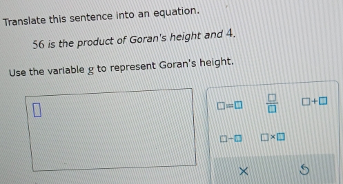 Translate this sentence into an equation.
56 is the product of Goran's height and 4.
Use the variable g to represent Goran's height.
□ =□  □ /□   □ +□
□ -□ □ * □
×