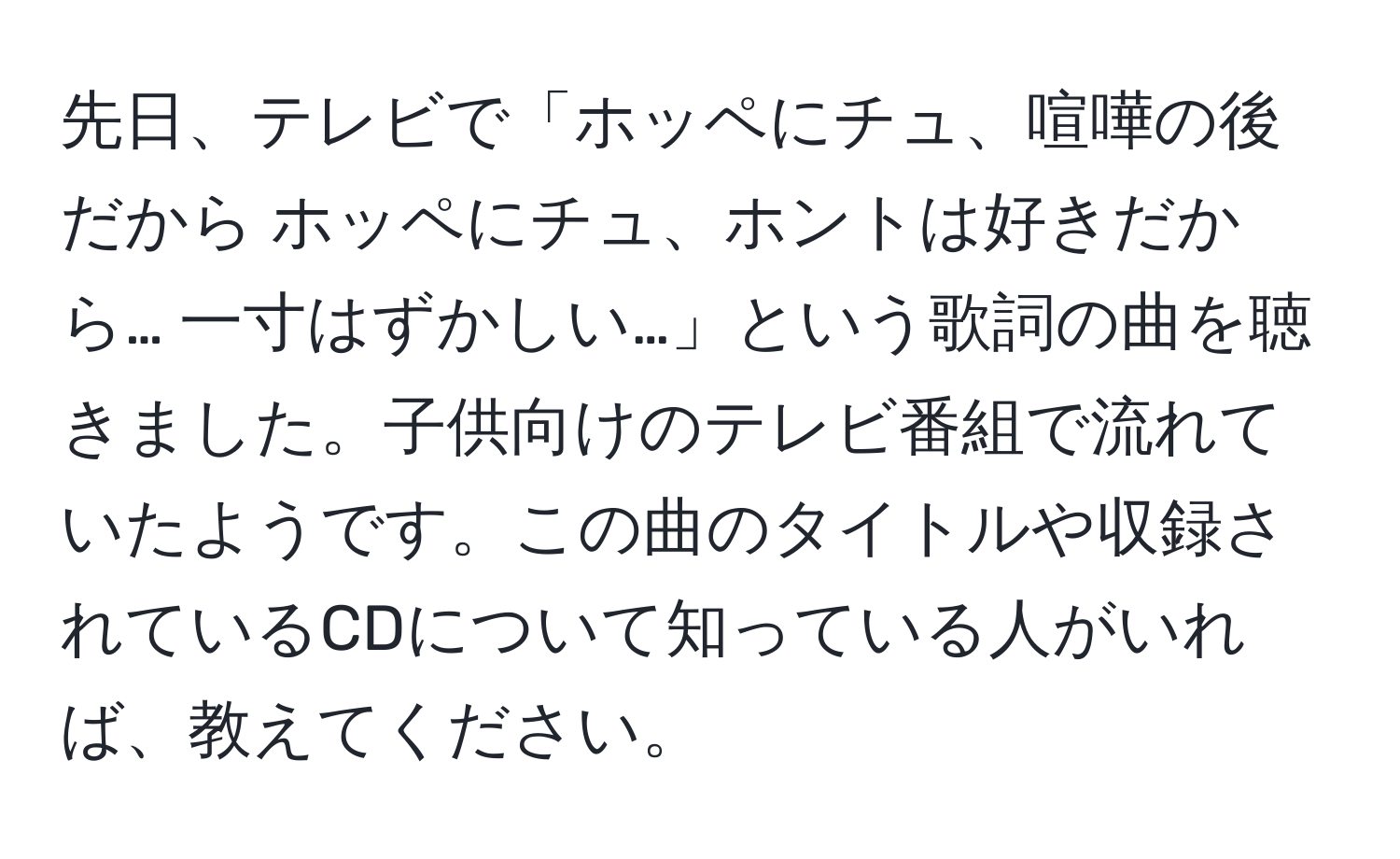 先日、テレビで「ホッペにチュ、喧嘩の後だから ホッペにチュ、ホントは好きだから… 一寸はずかしい…」という歌詞の曲を聴きました。子供向けのテレビ番組で流れていたようです。この曲のタイトルや収録されているCDについて知っている人がいれば、教えてください。