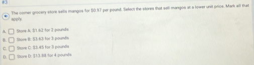 The comer grocery store sells mangos for $0.97 per pound. Select the stores that sell mangos at a lower unit price. Mark all that
apply
A. □ Store A: $1.62 for 2 pounds
B. □ Store B: $3.63 for 3 pounds
C. □ Store C: $3.45 for 3 pounds
D □ Store D: $13.88 for 4 pounds