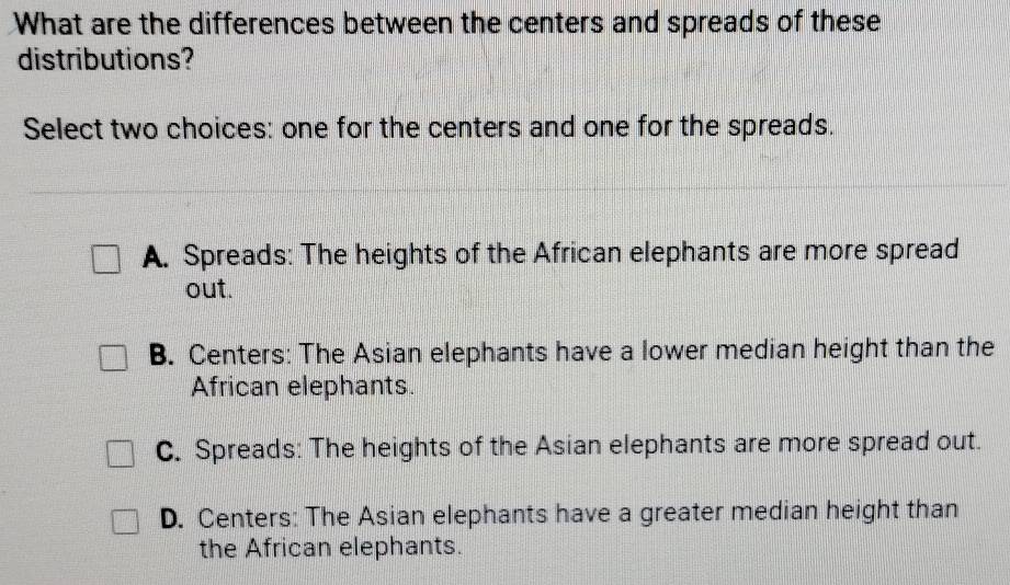 What are the differences between the centers and spreads of these
distributions?
Select two choices: one for the centers and one for the spreads.
A. Spreads: The heights of the African elephants are more spread
out.
B. Centers: The Asian elephants have a lower median height than the
African elephants.
C. Spreads: The heights of the Asian elephants are more spread out.
D. Centers: The Asian elephants have a greater median height than
the African elephants.