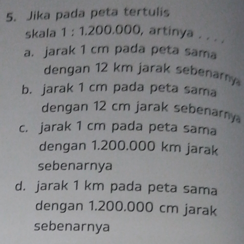 Jika pada peta tertulis
skala 1:1, 200,000, artinya . . . .
a. jarak 1 cm pada peta sama
dengan 12 km jarak sebenary
b. jarak 1 cm pada peta sama
dengan 12 cm jarak sebenary
c. jarak 1 cm pada peta sama
dengan 1.200.000 km jarak
sebenarnya
d. jarak 1 km pada peta sama
dengan 1.200.000 cm jarak
sebenarnya