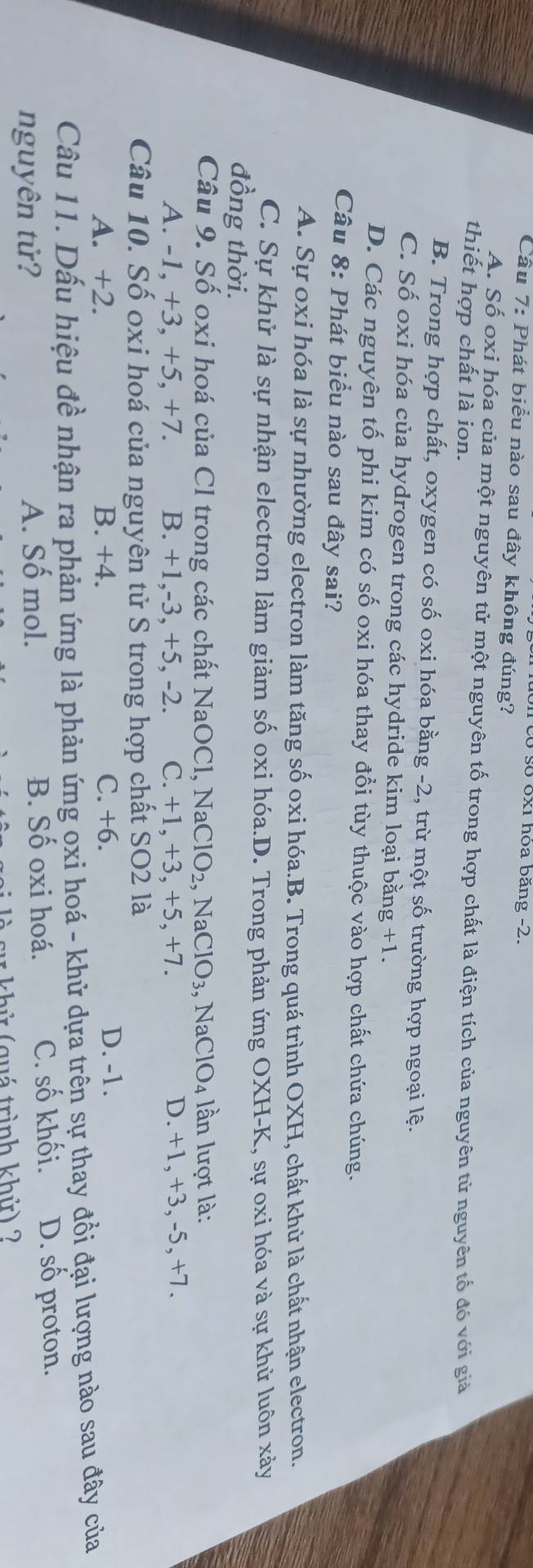 có số óx1 hóa băng -2.
Câu 7: Phát biểu nào sau đây không đúng?
A. Số oxi hóa của một nguyên tử một nguyên tố trong hợp chất là điện tích của nguyên tử nguyên tố đó với giả
thiết hợp chất là ion.
B. Trong hợp chất, oxygen có số oxi hóa bằng -2, trừ một số trường hợp ngoại lệ.
C. Số oxi hóa của hydrogen trong các hydride kim loại bằng +1.
D. Các nguyên tố phi kim có số oxi hóa thay đổi tùy thuộc vào hợp chất chứa chúng.
Câu 8: Phát biểu nào sau đây sai?
A. Sự oxi hóa là sự nhường electron làm tăng số oxi hóa.B. Trong quá trình OXH, chất khử là chất nhận electron.
C. Sự khử là sự nhận electron làm giảm số oxi hóa.D. Trong phản ứng OXH-K, sự oxi hóa và sự khử luôn xảy
đồng thời.
Câu 9. Số oxi hoá của Cl trong các chất NaOCl, NaClO_2 , N ClO_3,NaClO_4 lần lượt là:
A. -1, +3, +5, +7. B. +1,-3, +5, -2. C. +1, +3, +5, +7. D. +1, +3, -5, +7.
Câu 10. Số oxi hoá của nguyên tử S trong hợp chất SO2 là
A. +2. B. +4. C. +6.
D. -1.
Câu 11. Dấu hiệu đề nhận ra phản ứng là phản ứng oxi hoá - khử dựa trên sự thay đổi đại lượng nào sau đây của
nguyên tử? A. Số mol. B. Số oxi hoá. C. số khối. D. số proton.
` su   hử (quá trình khử) ?