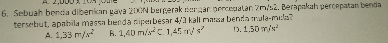 2,000* 1 joute
6. Sebuah benda diberikan gaya 200N bergerak dengan percepatan 2m/s2. Berapakah percepatan benda
tersebut, apabila massa benda diperbesar 4/3 kali massa benda mula-mula?
A. 1,33m/s^2 B. 1,40m/s^2 C. 1,45m/s^2 D. 1,50m/s^2