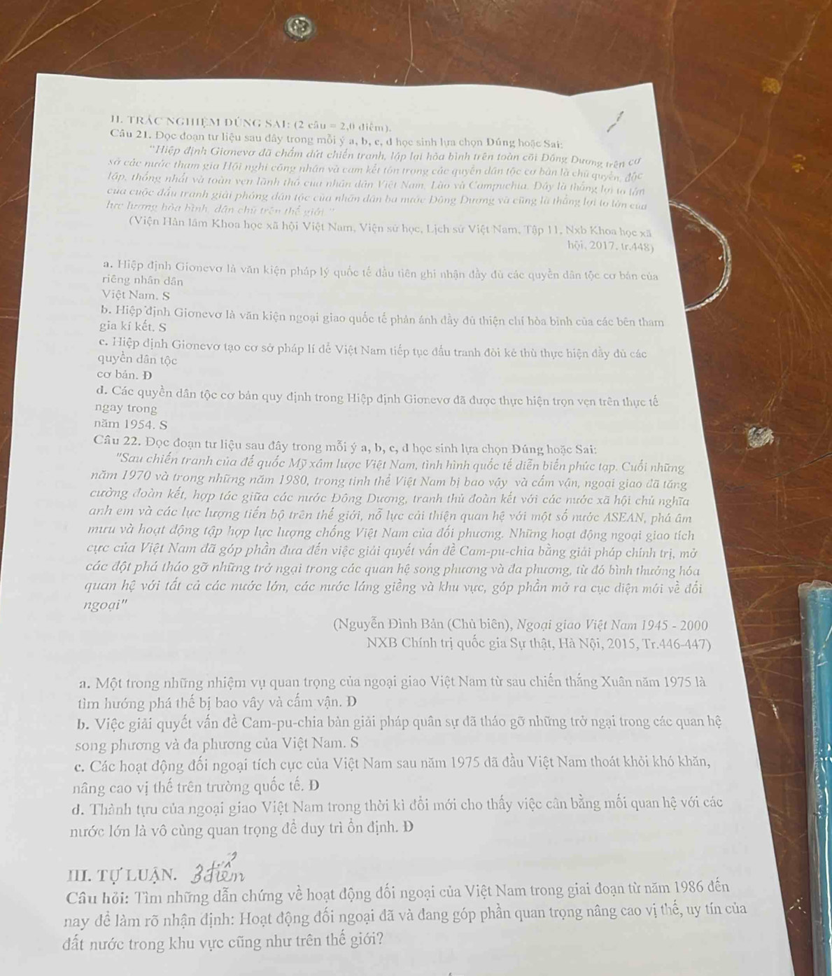 TRÁC NGHIỆM DÚNG SAI: (2 câu = 2,0 diễm).
Câu 21. Đọc đoạn tư liệu sau đây trong mỗi ý a, b, c, đ học sinh lựa chọn Đúng hoặc Sai:
'Hiệp định Giơnevơ đã chẩm dứt chiến tranh, lập lại hòa bình trên toàn cõi Đồng Dương trên cơ
sở các nước tham gia Hội nghi công nhân và cam kết tôn trong các quyền dân tộc cơ bản là chủ quyên, độc
lập, thống nhất và toàn ven lãnh thổ cua nhân dân Việt Nam. Lào và Campuchia. Đây là thắng lợi to tớn
của cuộc đấu tranh giải phóng dân tộc của nhân dân ba mước Đông Dương và cũng là thẳng lợi to lớn của
học lượng hòa bình, dân chữ trên thể giới ''
(Viện Hàn lâm Khoa học xã hội Việt Nam, Viện sử học, Lịch sử Việt Nam, Tập 11, Nxb Khoa học xã
hội, 2017, tr.448)
a. Hiệp định Gionevơ là văn kiện pháp lý quốc tế đầu tiên ghi nhận đầy đù các quyền dân tộc cơ bản của
riêng nhân dân
Việt Nam. S
b. Hiệp định Giơnevơ là văn kiện ngoại giao quốc tế phản ánh đầy đủ thiện chí hòa bình của các bên tham
gia kí kết. S
c. Hiệp định Gionevơ tạo cơ sở pháp lí để Việt Nam tiếp tục đầu tranh đòi kẻ thù thực hiện đầy dủ các
quyền dân tộc
cơ bán. D
d. Các quyền dân tộc cơ bản quy định trong Hiệp định Gionevơ đã được thực hiện trọn vẹn trên thực tế
ngay trong
năm 1954. S
Câu 22. Đọc đoạn tư liệu sau đây trong mỗi ý a, b, c, d học sinh lựa chọn Đúng hoặc Sai:
'Sau chiến tranh của đế quốc Mỹ xâm lược Việt Nam, tình hình quốc tế diễn biển phức tạp. Cuối những
năm 1970 và trong những năm 1980, trong tinh thể Việt Nam bị bao vậy và cấm vận, ngoại giao đã tăng
cường đoàn kết, hợp tác giữa các nước Đông Dương, tranh thủ đoàn kết với các nước xã hội chủ nghĩa
anh em và các lực lượng tiến bộ trên thế giới, nỗ lực cải thiện quan hệ với một số nước ASEAN, phá âm
mưu và hoạt động tập hợp lực lượng chống Việt Nam của đối phương. Những hoạt động ngoại giao tích
cực của Việt Nam đã góp phần đưa đến việc giải quyết vấn đề Cam-pu-chia bằng giải pháp chính trị, mở
các đột phá tháo gỡ những trở ngại trong các quan hệ song phương và đa phương, từ đó bình thưởng hóa
quan hệ với tất cả các nước lớn, các nước láng giềng và khu vực, góp phần mở ra cục diện mới về đối
ngoại"
(Nguyễn Đình Bản (Chủ biên), Ngoại giao Việt Nam 1945 - 2000
NXB Chính trị quốc gia Sự thật, Hà Nội, 2015, Tr.446-447)
a. Một trong những nhiệm vụ quan trọng của ngoại giao Việt Nam từ sau chiến thắng Xuân năm 1975 là
tìm hướng phá thế bị bao vây và cấm vận. D
b. Việc giải quyết vấn đề Cam-pu-chia bàn giải pháp quân sự đã tháo gỡ những trở ngại trong các quan hệ
song phương và đa phương của Việt Nam. S
c. Các hoạt động đối ngoại tích cực của Việt Nam sau năm 1975 dã đầu Việt Nam thoát khỏi khó khăn,
nâng cao vị thế trên trường quốc tế. D
d. Thành tựu của ngoại giao Việt Nam trong thời kì đổi mới cho thấy việc cân bằng mối quan hệ với các
nước lớn là vô cùng quan trọng đề duy trì ồn định. Đ
III. Tự LuậN.
Câu hỏi: Tìm những dẫn chứng về hoạt động đối ngoại của Việt Nam trong giai đoạn từ năm 1986 đến
nay để làm rõ nhận định: Hoạt động đối ngoại đã và đang góp phần quan trọng nâng cao vị thế, uy tín của
đất nước trong khu vực cũng như trên thế giới?