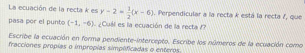 La ecuación de la recta k es y-2= 1/2 (x-6). Perpendicular a la recta k está la recta l, que 
pasa por el punto (-1,-6). ¿Cuál es la ecuación de la recta !? 
Escribe la ecuación en forma pendiente-intercepto. Escribe los números de la ecuación como 
fracciones propias o impropias simplificadas o enteros.