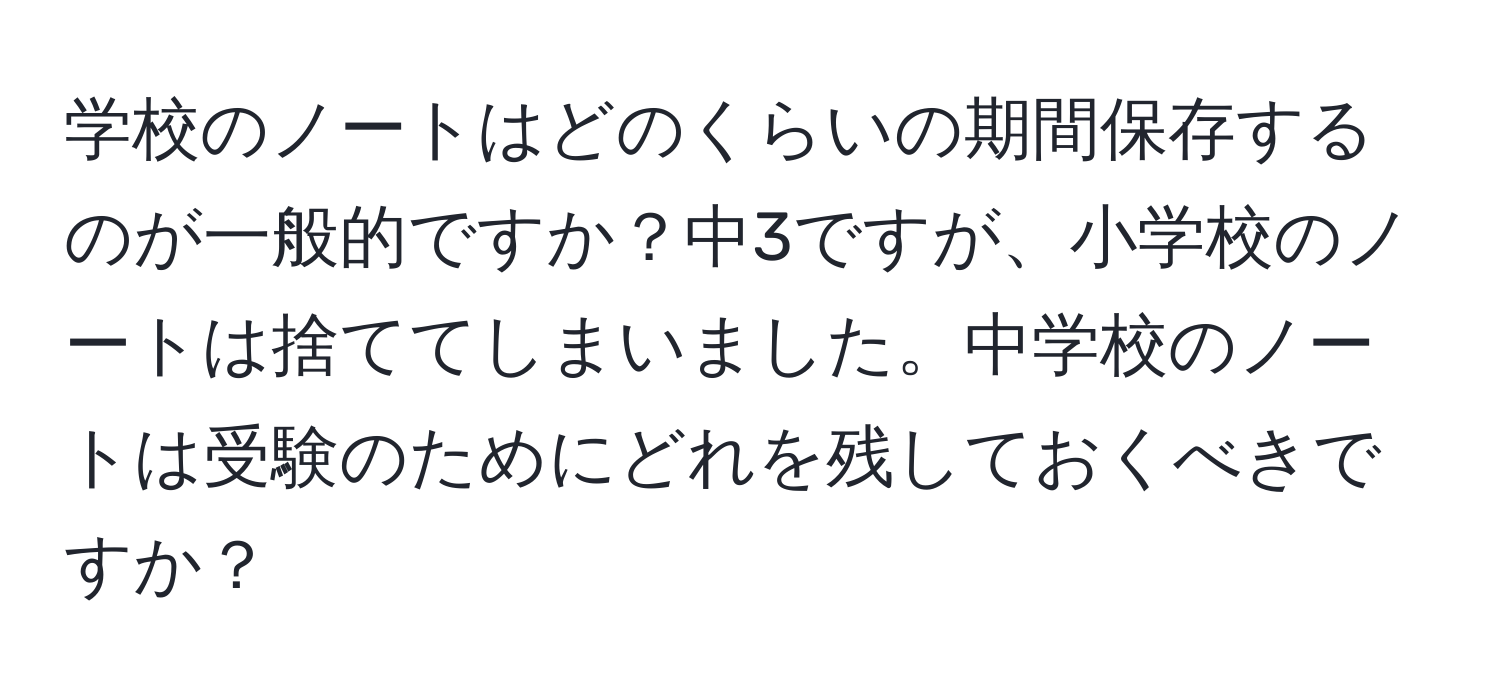 学校のノートはどのくらいの期間保存するのが一般的ですか？中3ですが、小学校のノートは捨ててしまいました。中学校のノートは受験のためにどれを残しておくべきですか？