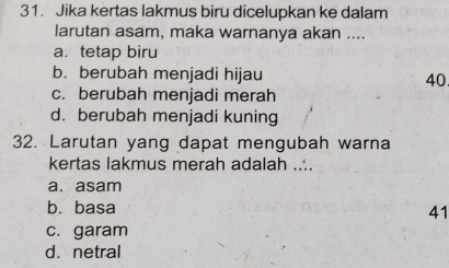 Jika kertas lakmus biru dicelupkan ke dalam
larutan asam, maka warnanya akan ....
a. tetap biru
b. berubah menjadi hijau 40
c. berubah menjadi merah
d. berubah menjadi kuning
32. Larutan yang dapat mengubah warna
kertas lakmus merah adalah ....
a. asam
b. basa 41
c. garam
d. netral