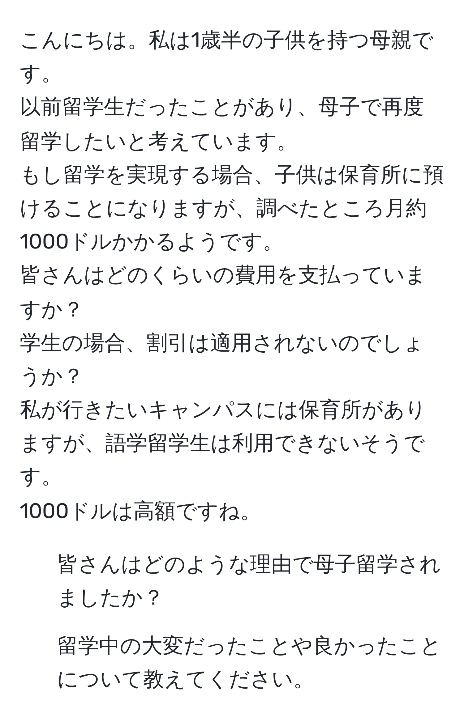 こんにちは。私は1歳半の子供を持つ母親です。  
以前留学生だったことがあり、母子で再度留学したいと考えています。  
もし留学を実現する場合、子供は保育所に預けることになりますが、調べたところ月約1000ドルかかるようです。  
皆さんはどのくらいの費用を支払っていますか？  
学生の場合、割引は適用されないのでしょうか？  
私が行きたいキャンパスには保育所がありますが、語学留学生は利用できないそうです。  
1000ドルは高額ですね。  
- 皆さんはどのような理由で母子留学されましたか？  
- 留学中の大変だったことや良かったことについて教えてください。