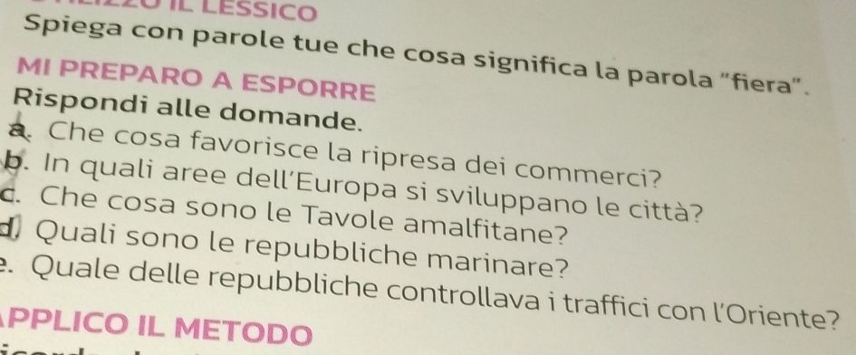 2º 1l lessico 
Spiega con parole tue che cosa significa la parola “fiera”. 
MI PREPARO A ESPORRE 
Rispondi alle domande. 
a. Che cosa favorisce la ripresa dei commerci? 
b. In quali aree dell’Europa si sviluppano le città? 
c. Che cosa sono le Tavole amalfitane? 
d Quali sono le repubbliche marinare? 
e. Quale delle repubbliche controllava i traffici con l'Oriente? 
PPLICO IL METODO