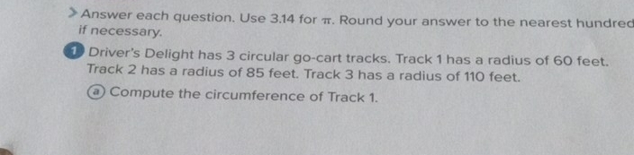 Answer each question. Use 3.14 for π. Round your answer to the nearest hundred 
if necessary.
10 Driver's Delight has 3 circular go-cart tracks. Track 1 has a radius of 60 feet. 
Track 2 has a radius of 85 feet. Track 3 has a radius of 110 feet. 
a Compute the circumference of Track 1.