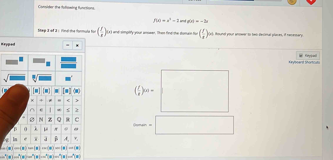 Consider the following functions.
f(x)=x^3-2 and g(x)=-2x
Step 2 of 2 : Find the formula for ( f/g )(x) and simplify your answer. Then find the domain for ( f/g )(x). Round your answer to two decimal places, if necessary.
Keypad
×
Keypad
Keyboard Shortcuts
( l/r )a=□
_ 
□ n=□
p
sin
in° cos^n tan°(m) csc^B(□ )sec^B cot^8