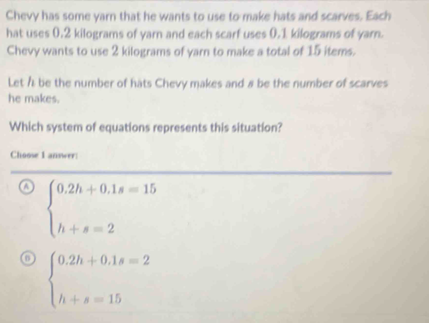 Chevy has some yarn that he wants to use to make hats and scarves. Each
hat uses 0.2 kilograms of yarn and each scarf uses 0.1 kilograms of yarn.
Chevy wants to use 2 kilograms of yarn to make a total of 15 items.
Let h be the number of hats Chevy makes and # be the number of scarves
he makes.
Which system of equations represents this situation?
Choose 1 answer
a beginarrayl 0.2h+0.1s=15 h+s=2endarray.
o beginarrayl 0.2h+0.1s=2 h+s=15endarray.