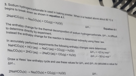 begins to break down as shown in equation 4.1 2NaHCO_3(s)to Na_2CO_3(s)+CO_2(g)+H_2O(l)
3. Sodium hydrogencarbonate is used in baking powder. When it is heated above about 80°C/t
ΔH, Equation 4.1 
The enthalpy change for the thermal decomposition of sodium hydrogencarbonate, ΔH , is difficult 
to determine directly by experiment 
Instead the enthalpy change for the reaction is determined indirectly using Hess' law. 
In accurately performed experiments the following enthalpy changes were determined.
NaHCO_3(s)+HCl(aq)to NaCl(aq)+CO_2(g)+H_2O(l)
Na_2CO_3(s)+2HCl(aq)to 2NaCl(aq)+CO_2(g)+H_2O(l) △ H_2=+23kJmol^(-1)
△ H_3=-30kJmol^(-1)
Draw a Hess" law enthalpy cycle and use these values for △ H_2 and △ H_3 to calculate a value for
△ H_1.
2NaHCO_3(s)to Na_2CO_3(s)+CO_2(g)+H_2O(l) △H 、