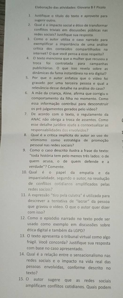 Elaboração das atividades: Giovana B F Picolo
1. Justifique o título do texto e aproveite para
sugerir outro.
2. Qual é o impacto social e ético de transformar
conflitos triviais em discussões públicas nas
redes sociais? Justifique sua resposta.
3. Como o autor utiliza o caso narrado para
exemplificar a importância de uma análise
crítica dos conteúdos compartilhados na
internet? O que você pensa a esse respeito?
4. O texto menciona que a mulher que recusou a
troca foi contratada para campanhas
publicitárias. O que isso revela sobre as
dinâmicas da fama instantânea na era digital?
5. Por que o autor enfatiza que o vídeo foi
gravado por uma terceira pessoa e qual a
relevância desse detalhe na análise do caso?
6. A mãe da criança, Aline, afirma que corrigiu o
comportamento da filha no momento. Como
essa informação contribui para desconstruir
os pré-julgamentos gerados pelo vídeo?
7. De acordo com o texto, o regulamento da
ANAC não obriga a troca de assentos. Como
esse detalhe jurídico ajuda a contextualizar as
responsabilidades dos envolvidos?
8. Qual é a crítica implícita do autor ao uso do
vitimismo como estratégia de promoção
pessoal nas redes sociais?
9. Como o caso descrito ilustra a frase do texto:
'toda história tem pelo menos três lados: o de
quem acusa, o de quem defende e a
verdade"? Comente.
10. Qual é o papel da empatia e da
imparcialidade, segundo o autor, na resolução
de conflitos cotidianos amplificados pelas
redes sociais?
11. A expressão “tiro pela culatra” é utilizada para
descrever a tentativa de “lacrar” da pessoa
que gravou o vídeo. O que o autor quer dizer
com isso?
12. Como o episódio narrado no texto pode ser
usado como exemplo em discussões sobre
ética digital e também da LGPD?
13. O texto apresenta o tribunal virtual como algo
frágil. Você concorda? Justifique sua resposta
com base no caso apresentado.
14. Qual é a relação entre o sensacionalismo nas
redes sociais e o impacto na vida real das
pessoas envolvidas, conforme descrito no
texto?
15. O autor sugere que as redes sociais
amplificam conflitos cotidianos. Quais podem