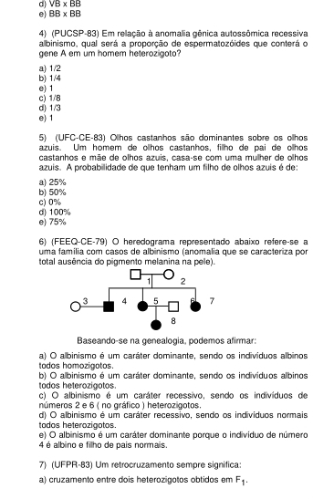 d) VB* BB
e) BB* BB
4) (PUCSP-83) Em relação à anomalia gênica autossômica recessiva
albinismo, qual será a proporção de espermatozóides que conterá o
gene A em um homem heterozigoto?
a) 1/2
b) 1/4
e) 1
c) 1/8
d) 1/3
e) 1
5) (UFC-CE-83) Olhos castanhos são dominantes sobre os ollhos
azuis. Um homem de olhos castanhos, fillho de pai de olhos
castanhos e mãe de olhos azuis, casa-se com uma mulher de olhos
azuis. A probabilidade de que tenham um filho de olhos azuis é de:
a) 25%
b) 50%
c)0%
d) 100%
e) 75%
6) (FEEQ-CE-79) O heredograma representado abaixo reféreçse a
uma família com casos de albinismo (anomalia que se caracteriza por
total ausência do pigmento melanina na pele).
Baseando-se na genealogia, podemos afirmar:
a) O albinismo é um caráter dominante, sendo os indivíduos albinos
todos homozigotos.
b) O albinismo é um caráter dominante, sendo os indivíduos albinos
todos heterozigotos.
c) O albinismo é um caráter recessivo, sendo os indivíduos de
números 2 e 6 ( no gráfico ) heterozigotos.
d) O albinismo é um caráter recessivo, sendo os individuos normais
todos heterozigotos.
e) O albinismo é um caráter dominante porque o individuo de número
4 é albino e filho de pais normais.
7) (UFPR-83) Um retrocruzamento sempre signífica
a) cruzamento entre dois heterozigotos obtidos em F_1.