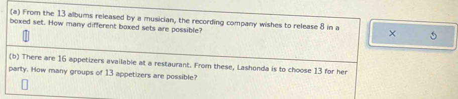 From the 13 albums released by a musician, the recording company wishes to release 8 in a × 5
boxed set. How many different boxed sets are possible? 
(b) There are 16 appetizers available at a restaurant. From these, Lashonda is to choose 13 for her 
party. How many groups of 13 appetizers are possible?