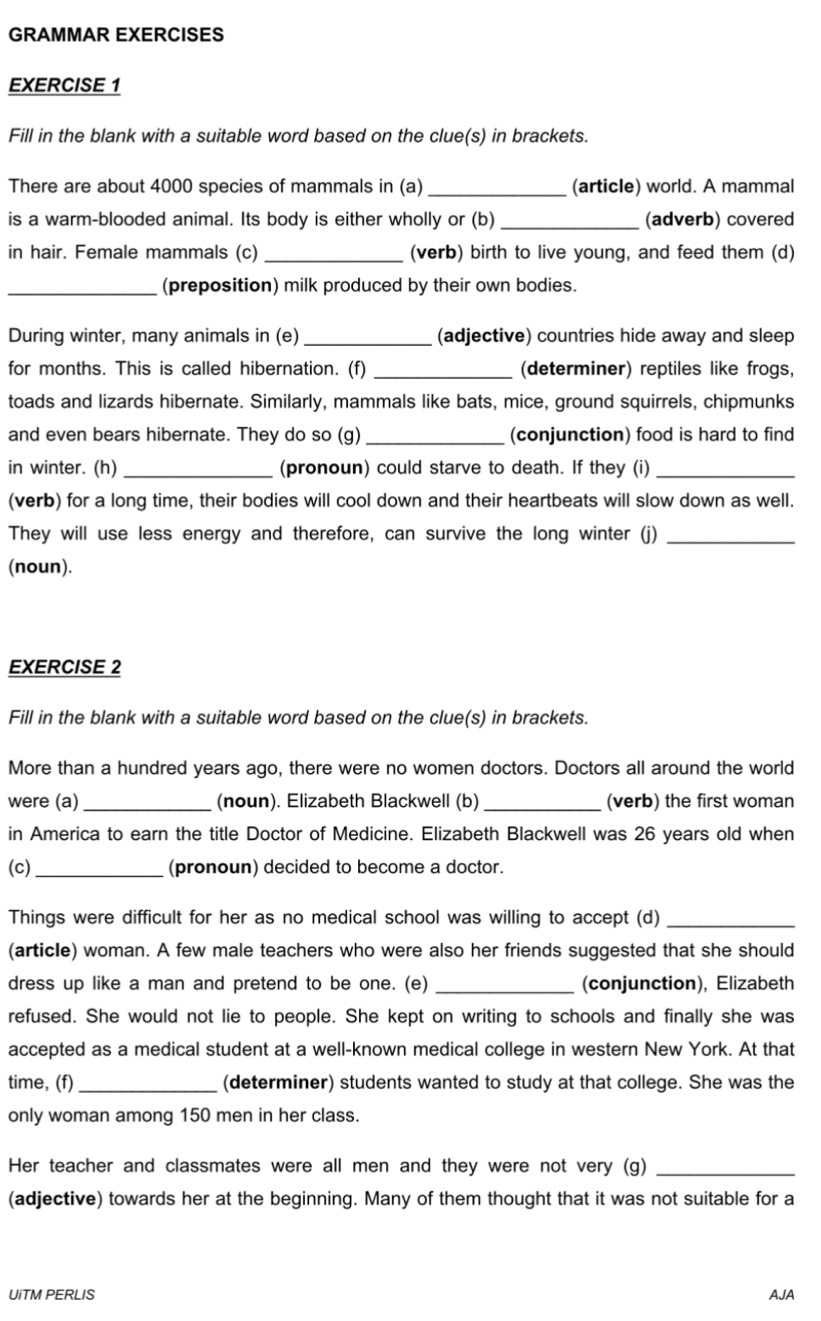 GRAMMAR EXERCISES
EXERCISE 1
Fill in the blank with a suitable word based on the clue(s) in brackets.
There are about 4000 species of mammals in (a) _(article) world. A mammal
is a warm-blooded animal. Its body is either wholly or (b) _(adverb) covered
in hair. Female mammals (c) _(verb) birth to live young, and feed them (d)
_(preposition) milk produced by their own bodies.
During winter, many animals in (e) _(adjective) countries hide away and sleep
for months. This is called hibernation. (f) _(determiner) reptiles like frogs,
toads and lizards hibernate. Similarly, mammals like bats, mice, ground squirrels, chipmunks
and even bears hibernate. They do so (g) _(conjunction) food is hard to find
in winter. (h) _(pronoun) could starve to death. If they (i)_
(verb) for a long time, their bodies will cool down and their heartbeats will slow down as well.
They will use less energy and therefore, can survive the long winter (j)_
(noun).
EXERCISE 2
Fill in the blank with a suitable word based on the clue(s) in brackets.
More than a hundred years ago, there were no women doctors. Doctors all around the world
were (a)_ (noun). Elizabeth Blackwell (b) _(verb) the first woman
in America to earn the title Doctor of Medicine. Elizabeth Blackwell was 26 years old when
(c)_ (pronoun) decided to become a doctor.
Things were difficult for her as no medical school was willing to accept (d)_
(article) woman. A few male teachers who were also her friends suggested that she should
dress up like a man and pretend to be one. (e) _(conjunction), Elizabeth
refused. She would not lie to people. She kept on writing to schools and finally she was
accepted as a medical student at a well-known medical college in western New York. At that
time, (f) _(determiner) students wanted to study at that college. She was the
only woman among 150 men in her class.
Her teacher and classmates were all men and they were not very (g)_
(adjective) towards her at the beginning. Many of them thought that it was not suitable for a
UiTM PERLIS AJA