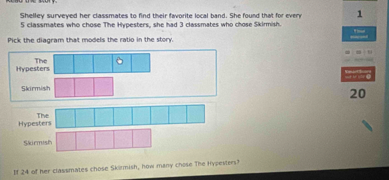 Read the story
Shelley surveyed her classmates to find their favorite local band. She found that for every
1
5 classmates who chose The Hypesters, she had 3 classmates who chose Skirmish.
Vimaei
Pick the diagram that models the ratio in the story. elapseul
The
Hypesters
Smart Score
et be 109 ●
Skirmish
20
Hypesters
Skirmish
If 24 of her classmates chose Skirmish, how many chose The Hypesters?