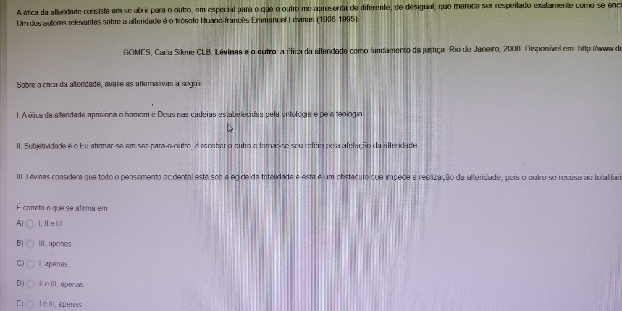 A ética da alteridade consiste em se abrir para o outro, em especial para o que o outro me apresenta de diferente, de desigual, que merece ser respeitado exatamente como se enc
Um dos autores relevantes sobre a alteridade é o filósofo lituano-francês Emmanuel Lévinas (1906-1995).
GOMES, Carla Silene CLB. Lévinas e o outro: a ética da alteridade como fundamento da justiça. Rio de Janeiro, 2008. Disponível em: http://www.do
Sobre a ética da alteridade, avalie as alternativas a seguir.
I. A ética da alteridade aprisiona o homem e Deus nas cadeias estabelecidas pela ontologia e pela teologia.
II. Subjetividade é o Eu afirmar-se em ser-para-o-outro, é receber o outro e tornar-se seu refém pela afetação da alteridade.
III. Lévinas considera que todo o pensamento ocidental está sob a égide da totalidade e esta é um obstáculo que impede a realização da alteridade, pois o outro se recusa ao totalitara
É correto o que se afirma em
A) I, ⅡeⅢ
B) III, apenas.
C) I, apenas.
D) Ie III, apenas.
E) Ie III, apenas.