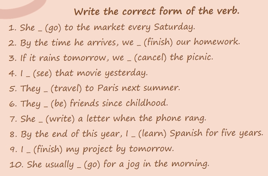 Write the correct form of the verb. 
1. She _ (go) to the market every Saturday. 
2. By the time he arrives, we _ (finish) our homework. 
3. If it rains tomorrow, we _ (cancel) the picnic. 
4. I _ (see) that movie yesterday. 
5. They _ (travel) to Paris next summer. 
6. They _ (be) friends since childhood. 
7. She _ (write) a letter when the phone rang. 
8. By the end of this year, I _ (learn) Spanish for five years. 
9. I _ (finish) my project by tomorrow. 
10. She usually _ (go) for a jog in the morning.