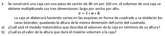 Se construirá una caja con una pieza de cartón de 80 cm por 100 cm, el volumen de una caja se 
obtiene multiplicando sus tres dimensiones: largo por ancho por alto.
v=l*a*h
La caja se elaborará haciendo cortes en las esquinas en forma de cuadrado y se doblarán las 
caras laterales, quedando la altura de la misma dimensión del corte del cuadrado. 
a) ¿Cuál será el modelo matemático que describe el volumen de la caja en términos de su altura? 
b) ¿Cuál es el valor de la altura que dará el máximo volumen a la caja?