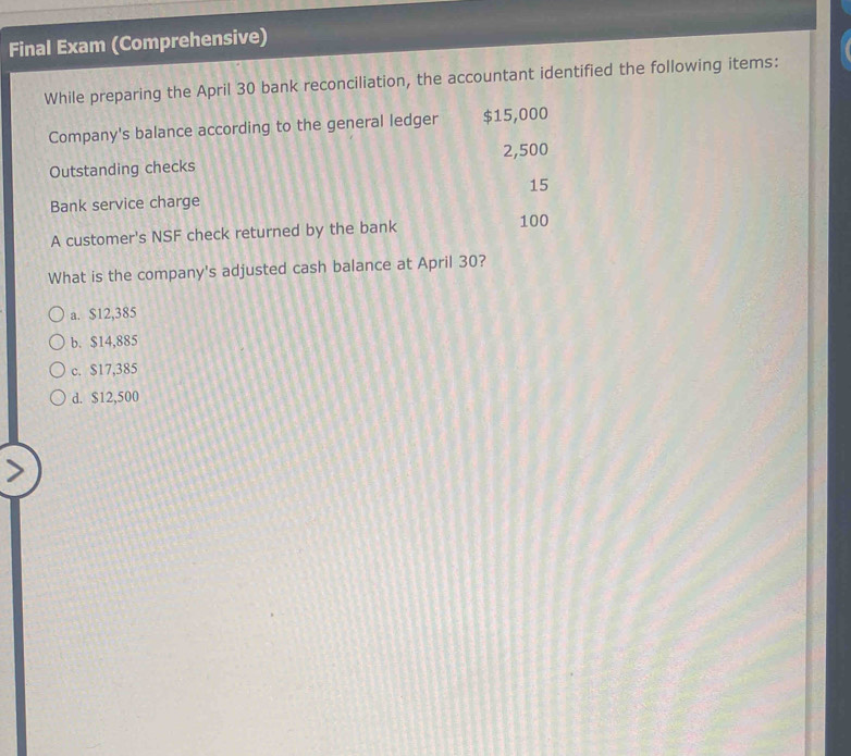 Final Exam (Comprehensive)
While preparing the April 30 bank reconciliation, the accountant identified the following items:
Company's balance according to the general ledger $15,000
Outstanding checks 2,500
15
Bank service charge
A customer's NSF check returned by the bank 100
What is the company's adjusted cash balance at April 30?
a. $12,385
b. $14,885
c. $17,385
d. $12,500