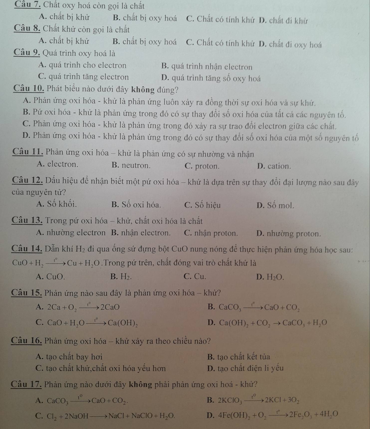 Chất oxy hoá còn gọi là chất
A. chất bị khử B. chất bị oxy hoá C. Chất có tính khử D. chất đi khử
Câu 8. Chất khử còn gọi là chất
A. chất bị khử B. chất bị oxy hoá C. Chất có tính khử D. chất đi oxy hoá
Câu 9. Quá trình oxy hoá là
A. quá trình cho electron B. quá trình nhận electron
C. quá trình tăng electron D. quá trình tăng số oxy hoá
Câu 10. Phát biểu nào dưới đây không đúng?
A. Phản ứng oxi hóa - khử là phản ứng luôn xảy ra đồng thời sự oxi hóa và sự khử,
B. Pứ oxi hóa - khử là phản ứng trong đó có sự thay đổi số oxi hóa của tất cả các nguyên tố.
C. Phản ứng oxi hóa - khử là phản ứng trong đó xảy ra sự trao đổi electron giữa các chất,
D. Phản ứng oxi hóa - khử là phản ứng trong đó có sự thay đổi số oxi hóa của một số nguyên tố
Câu 11. Phản ứng oxi hóa - khử là phản ứng có sự nhường và nhận
A. electron. B. neutron. C. proton. D. cation.
Câu 12. Dấu hiệu để nhận biết một pứ oxi hóa - khử là dựa trên sự thay đổi đại lượng nào sau đây
của nguyên tử?
A. Số khối. B. Số oxi hóa. C. Số hiệu D. Số mol.
Câu 13. Trong pứ oxi hóa - khử, chất oxi hóa là chất
A. nhường electron B. nhận electron. C. nhận proton. D. nhường proton.
Câu 14. Dẫn khí H_2 đi qua ống sứ đựng bột CuO nung nóng để thực hiện phản ứng hóa học sau:
CuO+H_2xrightarrow f°Cu+H_2O.Trong pứ trên, chất đóng vai trò chất khử là
B.
A. C uO. H_2. C. Cu. D. H_2O.
Câu 15. Phản ứng nào sau đây là phản ứng oxi hóa - khử?
A. 2Ca+O_2to 2CaO B. CaCO_3xrightarrow I^nCaO+CO_2
C. CaO+H_2Oxrightarrow r°Ca(OH)_2 D. Ca(OH)_2+CO_2to CaCO_3+H_2O
Câu 16. Phản ứng oxi hóa - khử xảy ra theo chiều nào?
A. tạo chất bay hơi B. tạo chất kết tủa
C. tạo chất khử,chất oxi hóa yếu hơn D. tạo chất điện li yếu
Câu 17. Phản ứng nào dưới đây không phải phản ứng oxi hoá - khử?
A. CaCO_3xrightarrow 1^0CaO+CO_2. B. 2KClO_3xrightarrow t^o2KCl+3O_2
C. Cl_2+2NaOHto NaCl+NaClO+H_2O. D. 4Fe(OH)_2+O_2to 2Fe_2O_3+4H_2O