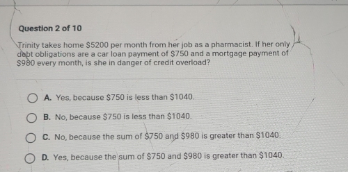 Trinity takes home $5200 per month from her job as a pharmacist. If her only
debt obligations are a car loan payment of $750 and a mortgage payment of
$980 every month, is she in danger of credit overload?
A. Yes, because $750 is less than $1040.
B. No, because $750 is less than $1040.
C. No, because the sum of $750 and $980 is greater than $1040.
D. Yes, because the sum of $750 and $980 is greater than $1040.