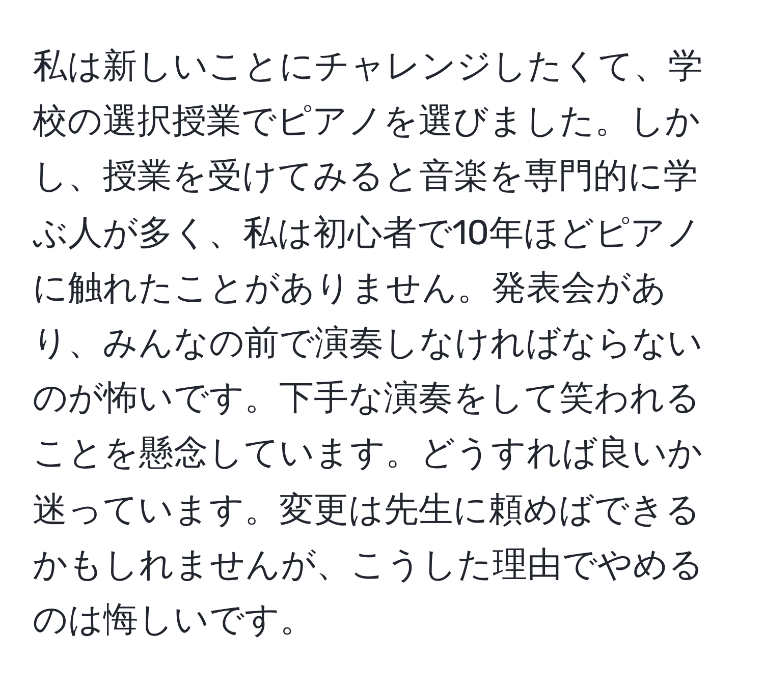 私は新しいことにチャレンジしたくて、学校の選択授業でピアノを選びました。しかし、授業を受けてみると音楽を専門的に学ぶ人が多く、私は初心者で10年ほどピアノに触れたことがありません。発表会があり、みんなの前で演奏しなければならないのが怖いです。下手な演奏をして笑われることを懸念しています。どうすれば良いか迷っています。変更は先生に頼めばできるかもしれませんが、こうした理由でやめるのは悔しいです。