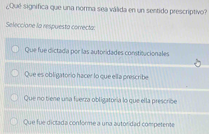 ¿Qué significa que una norma sea válida en un sentido prescriptivo?
Seleccione la respuesta correcta:
Que fue dictada por las autoridades constitucionales
Que es obligatorio hacer lo que ella prescribe
Que no tiene una fuerza obligatoria lo que ella prescribe
Que fue dictada conforme a una autoridad competente