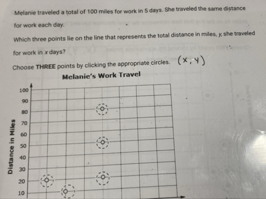 Melanie traveled a total of 100 miles for work in 5 days. She traveled the same distance 
for work each day. 
Which three points lie on the line that represents the total distance in miles, y she traveled 
for work in x days? 
Choose THREE points by clicking the appropriate circles.
10