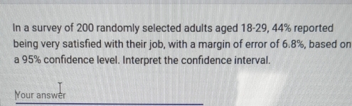 In a survey of 200 randomly selected adults aged 18-29, 44% reported 
being very satisfied with their job, with a margin of error of 6.8%, based on 
a 95% confidence level. Interpret the confidence interval. 
Your answer