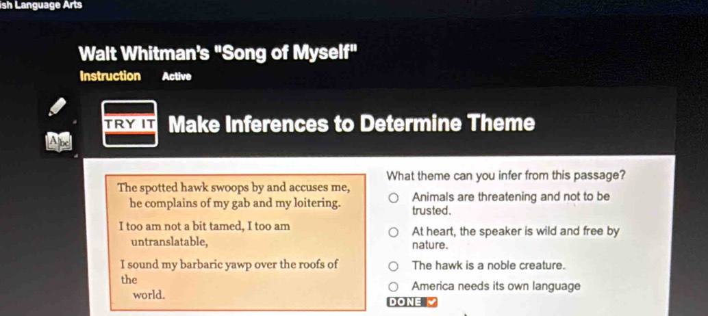 ish Language Arts
Walt Whitman's "Song of Myself"
Instruction Active
TRYIT Make Inferences to Determine Theme
What theme can you infer from this passage?
The spotted hawk swoops by and accuses me,
he complains of my gab and my loitering. Animals are threatening and not to be
trusted .
I too am not a bit tamed, I too am At heart, the speaker is wild and free by
untranslatable, nature.
I sound my barbaric yawp over the roofs of The hawk is a noble creature.
the America needs its own language
world. DONE