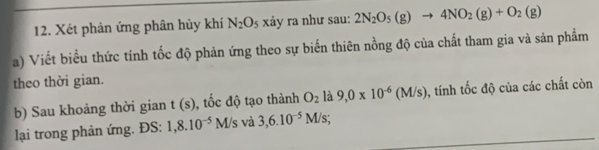 Xét phản ứng phân hủy khí N_2O_5 xảy ra như sau: 2N_2O_5(g)to 4NO_2(g)+O_2(g)
a) Viết biểu thức tính tốc độ phản ứng theo sự biến thiên nồng độ của chất tham gia và sản phẩm 
theo thời gian. 
b) Sau khoảng thời gian t(s) , tốc độ tạo thành O_2 là 9,0* 10^(-6)(M/s) 0, tính tốc độ của các chất còn 
lại trong phản ứng. ĐS: 1,8.10^(-5)M/s và 3, 6.10^(-5)M/s;