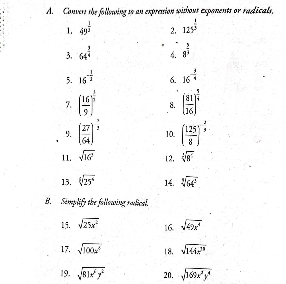 Convert the following to an expression without exponents or radicals. 
1. 49^(frac 1)2
2. 125^(frac 1)3
3. 64^(frac 3)4
4. 8^(frac 5)3
5. 16^(-frac 1)2
6. 16^(-frac 3)4
7. ( 16/9 )^ 3/2  ( 81/16 )^ 5/4 
8. 
9. ( 27/64 )^- 2/3  10. ( 125/8 )^- 2/3 
11. sqrt(16^3) sqrt[3](8^4)
12. 
13. sqrt[8](25^4) 14. sqrt[9](64^3)
B. Simplify the following radical. 
15. sqrt(25x^2) sqrt(49x^4)
16. 
17. sqrt(100x^8) sqrt(144x^(10))
18. 
19. sqrt(81x^6y^2) 20. sqrt(169x^2y^4)