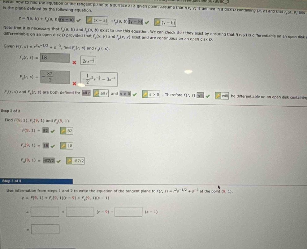 Recall now to fnd the equation of the tangent plane to a surrace at a given point. Assume that r(x,y) is derined in a disk D containing (partial ,0)
is the plane defined by the following equation. and that I_x(3,0) and
z=f(a,b)+f_x(a,b)|(x-a) (x-a)+f_y(a,b)(y-b) (y-b)
Note that it is necessary that f_x(a,b) and f_y(a,b) exist to use this equation. We can check that they exist by ensuring that f(x,y) is differentiable on an open disk 
differentiable on an open disk D provided that f_x(x,y) and f_y(x,y) exist and are continuous on an open disk D.
Given F(r,s)=r^2s^(-1/2)+s^(-3) , find F_r(r,s) and F_s(r,s).
F_r(r,s)=18
2rs^(-frac 1)2
F_s(r,s)=- 87/2  - 1/2 r^2s^(-frac 3)2-3s^(-4)
×
F_r(r,s) and F_5(r,s) are both defined for  all r all r and s>0 s>0. Therefore F(r,s) will will be differentiable on an open disk containin
Step 2 of 3
Find F(9,1),F_r(9,1) and F_5(9,1).
F(9,1)=_ 9surd 82
F_r(9,1)= 18!= 18
F_5(9,1)=-87/2-87/2
Step 3 of 3
Use information from steps 1 and 2 to write the equation of the tangent plane to F(r,s)=r^2s^(-1/2)+s^(-3) at the point (9,1).
z=F(9,1)+F_r(9,1)(r-9)+F_s(9,1)(s-1)
□ +□ (r-9)-□ (s-1)
□