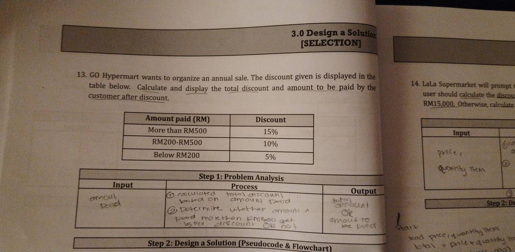 3.0 Design a Solution 
[SELECTION] 
13. GO Hypermart wants to organize an annual sale. The discount given is displayed in the 14. LaLa Supermarket will prompt 
table below. Calculate and display the total discount and amount to be paid by the user should calculate the discou 
customer after discount. RM15,000._Otherwise, calculate 

Step 2: D 
Step 2: Design a Solution (Pseudocode & Flowchart)