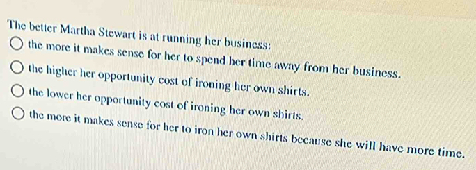 The better Martha Stewart is at running her business:
the more it makes sense for her to spend her time away from her business.
the higher her opportunity cost of ironing her own shirts.
the lower her opportunity cost of ironing her own shirts.
the more it makes sense for her to iron her own shirts because she will have more time.