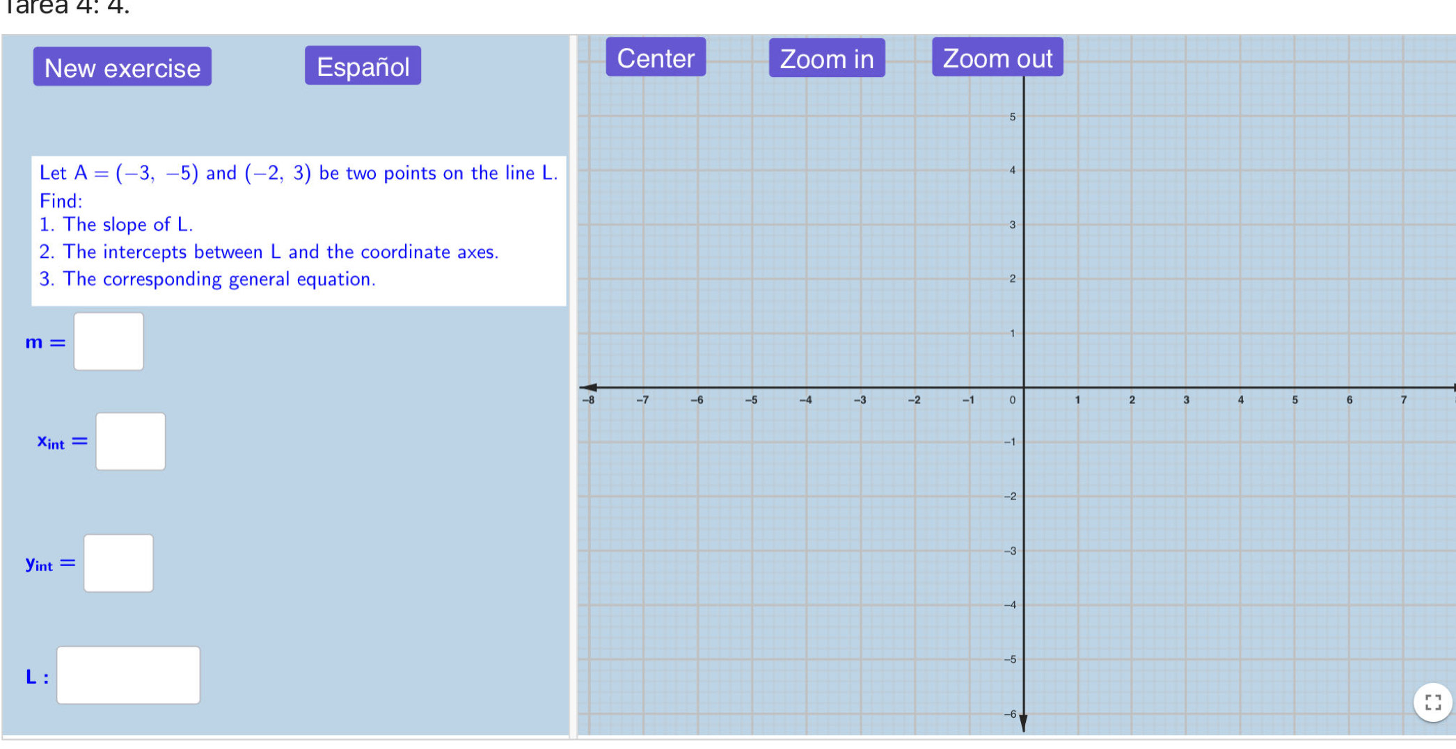 4.4+ 
New exercise Español 
Let A=(-3,-5) and (-2,3) be two points on the line 
Find: 
1. The slope of L. 
2. The intercepts between L and the coordinate axes. 
3. The corresponding general equation.
m=□
x_int=□
y_int=□
L :□
-6
[]