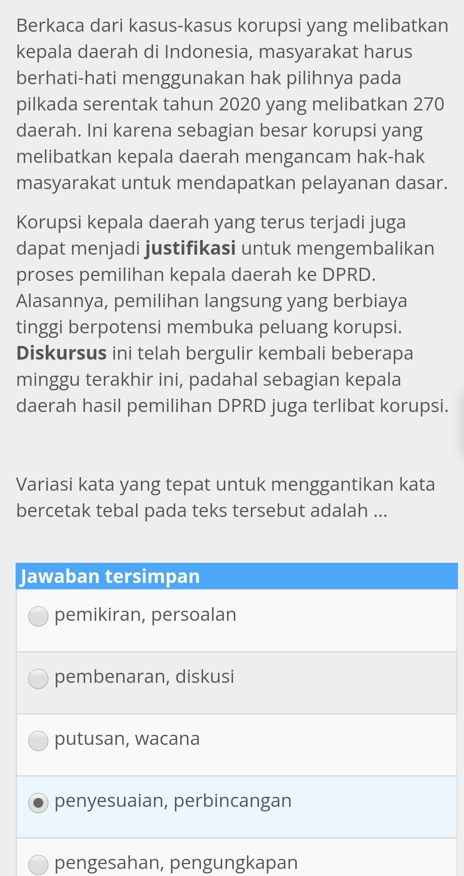 Berkaca dari kasus-kasus korupsi yang melibatkan
kepala daerah di Indonesia, masyarakat harus
berhati-hati menggunakan hak pilihnya pada
pilkada serentak tahun 2020 yang melibatkan 270
daerah. Ini karena sebagian besar korupsi yang
melibatkan kepala daerah mengancam hak-hak
masyarakat untuk mendapatkan pelayanan dasar.
Korupsi kepala daerah yang terus terjadi juga
dapat menjadi justifikasi untuk mengembalikan
proses pemilihan kepala daerah ke DPRD.
Alasannya, pemilihan langsung yang berbiaya
tinggi berpotensi membuka peluang korupsi.
Diskursus ini telah bergulir kembali beberapa
minggu terakhir ini, padahal sebagian kepala
daerah hasil pemilihan DPRD juga terlibat korupsi.
Variasi kata yang tepat untuk menggantikan kata
bercetak tebal pada teks tersebut adalah ...
Jawaban tersimpan
pemikiran, persoalan
pembenaran, diskusi
putusan, wacana
penyesuaian, perbincangan
pengesahan, pengungkapan