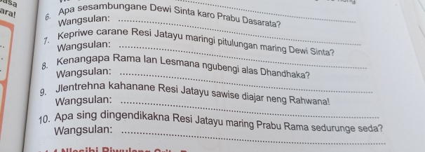 ara! 6. Apa sesambungane Dewi Sinta karo Prabu Dasarata? 
Wangsulan:_ 
_ 
1. Kepriwe carane Resi Jatayu maringi pitulungan maring Dewi Sinta? 
Wangsulan:_ 
8、 Kenangapa Rama Ian Lesmana ngubengi alas Dhandhaka? 
Wangsulan:_ 
9. Jlentrehna kahanane Resí Jatayu sawise diajar neng Rahwana! 
Wangsulan:_ 
10. Apa sing dingendikakna Resi Jatayu maring Prabu Rama sedurunge seda? 
Wangsulan:_