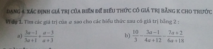 đạng 4. xác định giá trị của biến để biểu thức có giá trị bằng K chO trước 
V dụ 1. Tìm các giá trị của # sao cho các biểu thức sau có giá trị bằng 2 : 
a)  (3a-1)/3a+1 + (a-3)/a+3   10/3 - (3a-1)/4a+12 - (7a+2)/6a+18 
b)