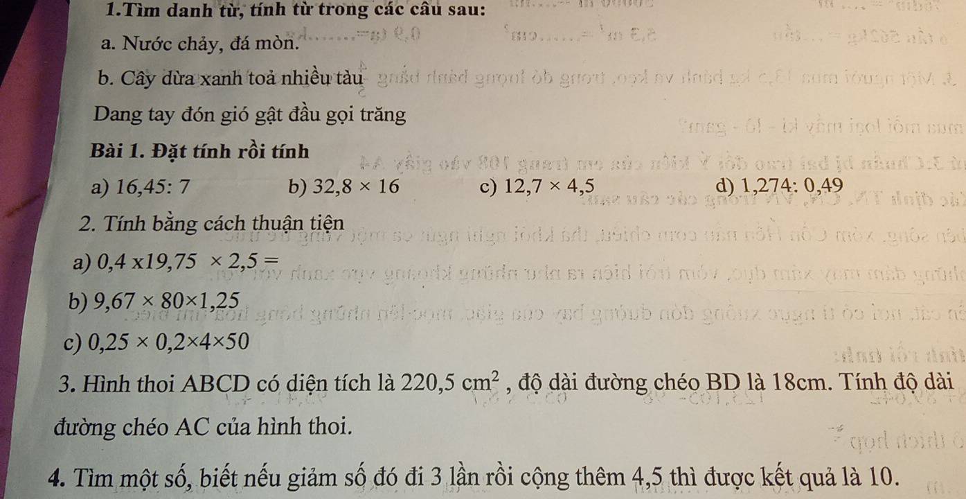 Tìm danh từ, tính từ trong các câu sau: 
a. Nước chảy, đá mòn. 
b. Cây dừa xanh toả nhiều tàu 
Dang tay đón gió gật đầu gọi trăng 
Bài 1. Đặt tính rồi tính 
a) 16,45:7 b) 32,8* 16 c) 12,7* 4,5 d) 1,274:0,49
2. Tính bằng cách thuận tiện 
a) 0,4* 19,75* 2,5=
b) 9,67* 80* 1,25
c) 0,25* 0,2* 4* 50
3. Hình thoi ABCD có diện tích là 220,5cm^2 , độ dài đường chéo BD là 18cm. Tính độ dài 
đường chéo AC của hình thoi. 
4. Tìm một số, biết nếu giảm số đó đi 3 lần rồi cộng thêm 4,5 thì được kết quả là 10.