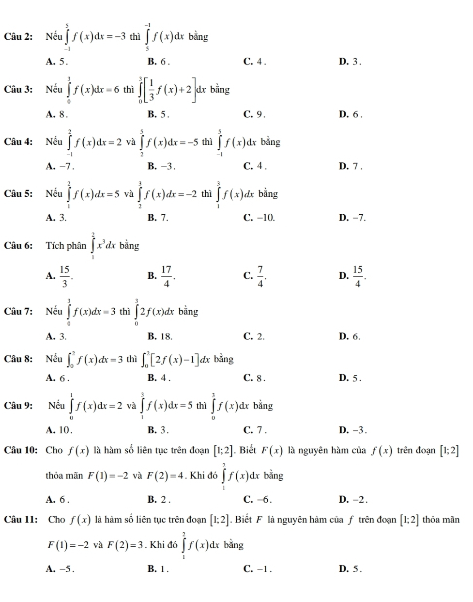 Nếu ∈tlimits _(-1)^5f(x)dx=-3 thì ∈tlimits _5^((-1)f(x)dx bằng
A. 5. B. 6 . C. 4 . D. 3 .
Câu 3: Nếu ∈tlimits _0^3f(x)dx=6 thì ∈tlimits _0^3[frac 1)3f(x)+2]d dr bằng
A. 8 . B. 5 . C. 9 . D. 6 .
Câu 4: Nếu ∈tlimits _(-1)^2f(x)dx=2 và ∈tlimits _2^(5f(x)dx=-5 thì ∈tlimits _(-1)^5f(x)c 1 bằng
A. −7 . B. −3 . C. 4 . D. 7 .
Câu 5: Nếu ∈tlimits _1^2f(x)dx=5 và ∈tlimits _2^3f(x)dx=-2 thì ∈tlimits _1^3f(x) dx bằng
A. 3. B. 7. C. -10. D. −7.
Câu 6: Tích phân ∈tlimits _1^2x^3)dxb ằng
A.  15/3 .  17/4 .  7/4 .  15/4 .
B.
C.
D.
Câu 7: Nếu ∈tlimits _0^3f(x)dx=3 thì ∈tlimits _0^32f(x)dx bằng
A. 3. B. 18. C. 2. D. 6.
Câu 8: Nếu ∈t _0^2f(x)dx=3 thì ∈t _0^2[2f(x)-1]dx bằng
A. 6 . B. 4 . C. 8 . D. 5 .
Câu 9: Nếu ∈tlimits _0^1f(x)dx=2 và ∈tlimits _1^3f(x)dx=5 thì ∈tlimits _0^3f(x)dx bằng
A. 10. B. 3. C. 7 . D. -3 .
Câu 10: Cho f(x) là hàm số liên tục trên đoạn [1;2]. Biết F(x) là nguyên hàm của f(x) trên đoạn [1;2]
thỏa mãn F(1)=-2 và F(2)=4. Khi đó ∈tlimits _1^2f(x) dx bằng
A. 6 . B. 2 . C. -6. D. -2 .
Câu 11: Cho f(x) là hàm số liên tục trên đoạn [1;2].  Biết F là nguyên hàm của f trên đoạn [1;2] thỏa mãn
F(1)=-2 và F(2)=3. Khi đó ∈tlimits _1^2f(x)dx bǎng
A. -5 . B. 1 . C. -1 . D. 5 .